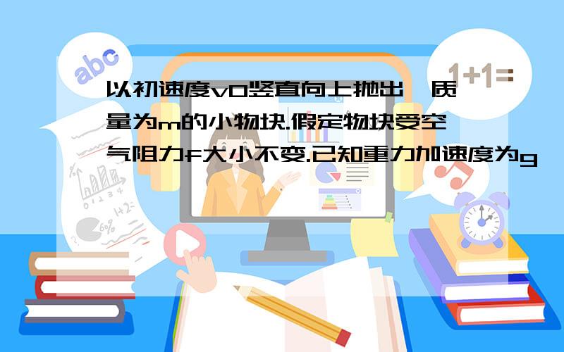 以初速度v0竖直向上抛出一质量为m的小物块.假定物块受空气阻力f大小不变.已知重力加速度为g,则物块上升