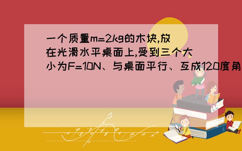 一个质量m=2kg的木块,放在光滑水平桌面上,受到三个大小为F=10N、与桌面平行、互成120度角的拉力作用,求1.物体的加速度大小?2.若吧其中一个力反向,物体的加速度又为多少?