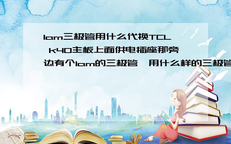 1am三极管用什么代换TCL k40主板上面供电插座那旁边有个1am的三极管,用什么样的三极管能代换啊,还有,它旁边还有个管不知道是什么型号的,烧糊了,只看见一个横着印的T,