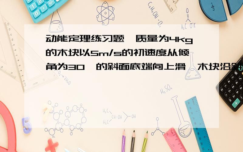 动能定理练习题一质量为4kg的木块以5m/s的初速度从倾角为30°的斜面底端向上滑,木块沿斜面上滑了2m后又返回斜面的底端.试求作用在木块上的,摩擦力和木块上滑后返回底端时的速率.