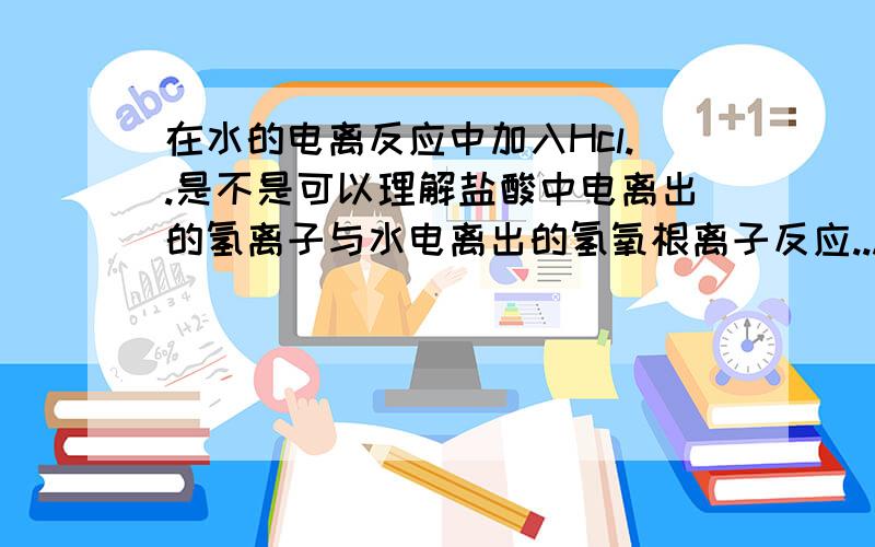 在水的电离反应中加入Hcl..是不是可以理解盐酸中电离出的氢离子与水电离出的氢氧根离子反应...使氢氧根离子减小并生成水.所以反应正向进行呢?