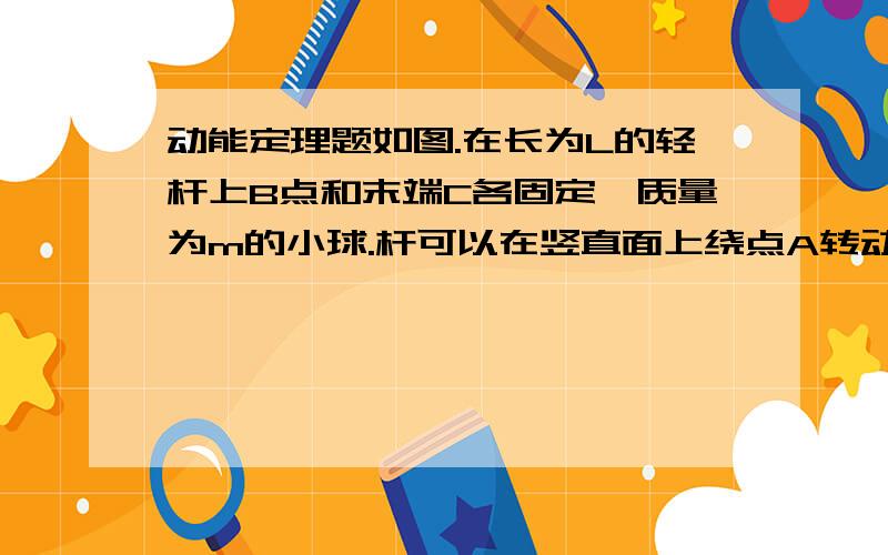 动能定理题如图.在长为L的轻杆上B点和末端C各固定一质量为m的小球.杆可以在竖直面上绕点A转动,现将杆拉到水平位置由静止释放,求末端C摆到最低点时的速度.AB为2/3杆长,不计杆的质量与摩