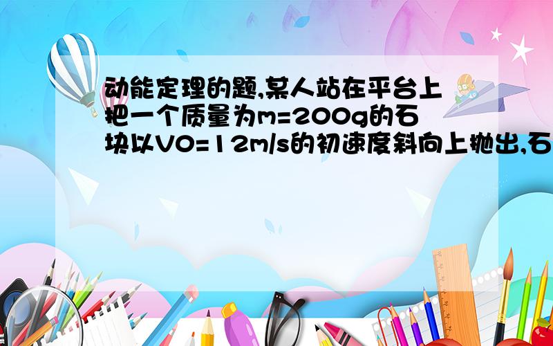 动能定理的题,某人站在平台上把一个质量为m=200g的石块以V0=12m/s的初速度斜向上抛出,石块脱手是离地面的高度h=2.6m（g取10m/s^2）求：（1）如果空气阻力可以忽略,石块落地时的速度多大?(2)如