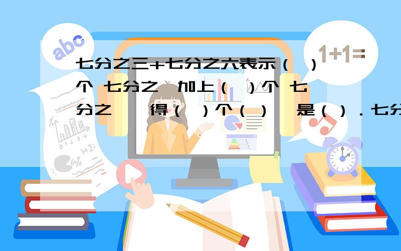 七分之三+七分之六表示（ ）个 七分之一加上（ ）个 七分之一,得（ ）个（ ) ,是（）．七分之三+七分之六表示（ ）个 七分之一加上（ ）个 七分之一,得（ ）个（ ) ,是（）．九分之七-九