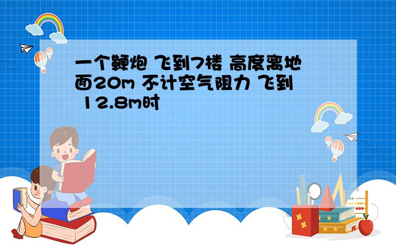 一个鞭炮 飞到7楼 高度离地面20m 不计空气阻力 飞到 12.8m时