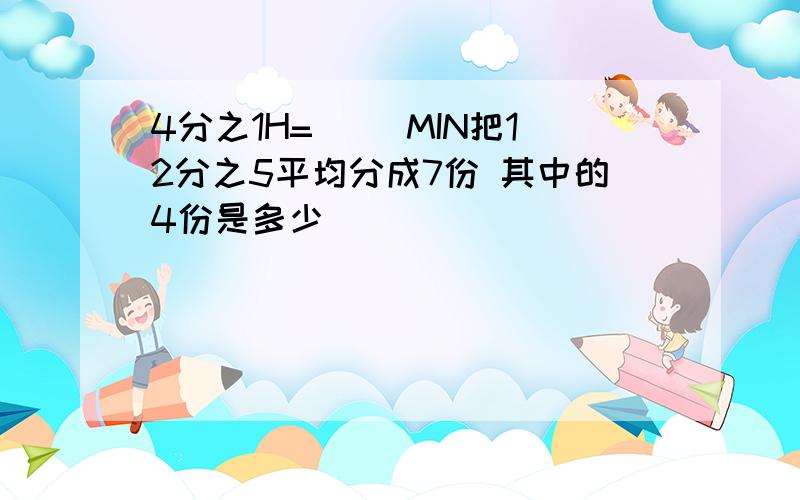 4分之1H=( )MIN把12分之5平均分成7份 其中的4份是多少