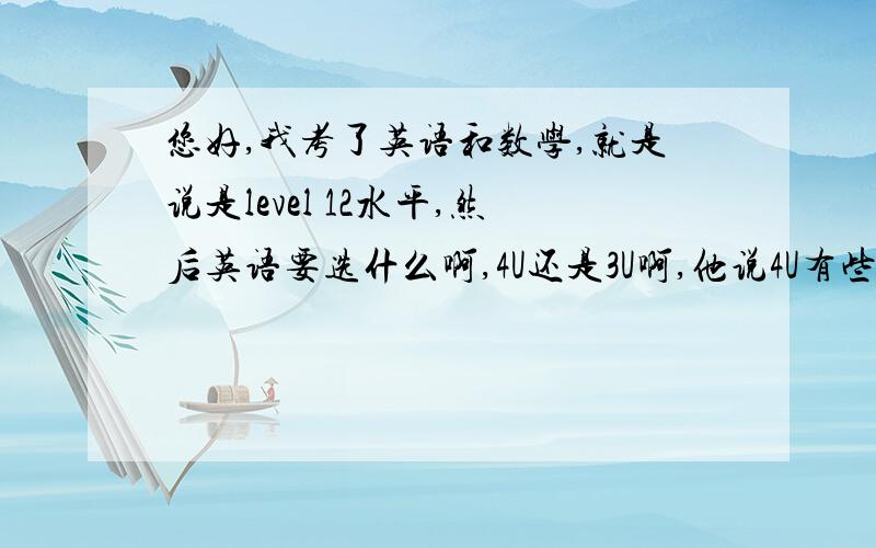 您好,我考了英语和数学,就是说是level 12水平,然后英语要选什么啊,4U还是3U啊,他说4U有些难,让我去学3U先,下学期学4U,反正是被骗了,本来说是可以上AP课程,结果说这学期AP课报的人不多,就没AP