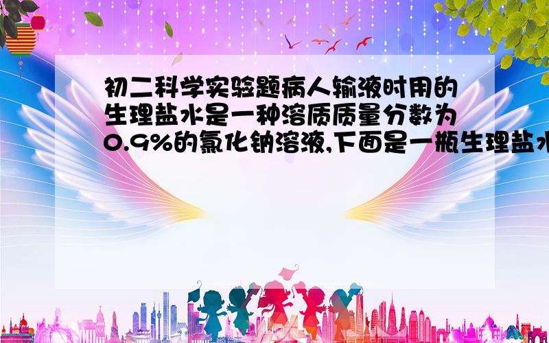 初二科学实验题病人输液时用的生理盐水是一种溶质质量分数为0.9%的氯化钠溶液,下面是一瓶生理盐水的标签,请根据标签上给出的信息,回答下列问题.标签：氯化钠注射液【规格】495ml 内含