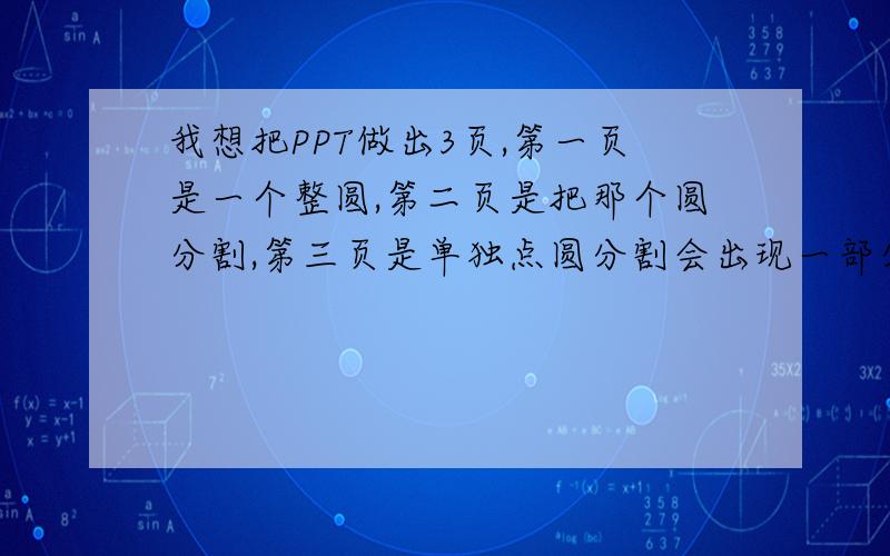 我想把PPT做出3页,第一页是一个整圆,第二页是把那个圆分割,第三页是单独点圆分割会出现一部分,很着急了,你会不?我想把PPT做出3页,第一页是一个整圆,第二页是把那个圆分割,第三页是单独