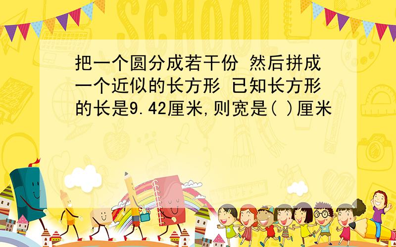 把一个圆分成若干份 然后拼成一个近似的长方形 已知长方形的长是9.42厘米,则宽是( )厘米