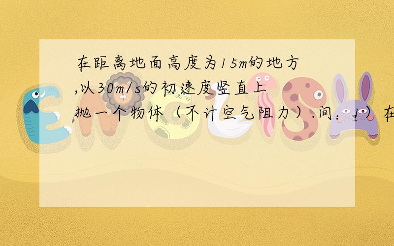 在距离地面高度为15m的地方,以30m/s的初速度竖直上抛一个物体（不计空气阻力）.问：1）在离地面多少米处,它的重力势能等于动能2)经过多长时间,重力势能为动能的两倍