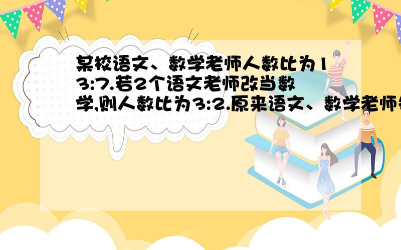 某校语文、数学老师人数比为13:7.若2个语文老师改当数学,则人数比为3:2.原来语文、数学老师各有多少人