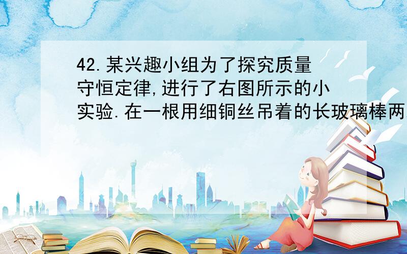 42.某兴趣小组为了探究质量守恒定律,进行了右图所示的小实验.在一根用细铜丝吊着的长玻璃棒两端,分别绕上40 cm长的粗铜线,并使玻璃棒保持水平.然后,用酒精灯给左边一端铜丝加热1~2分钟.