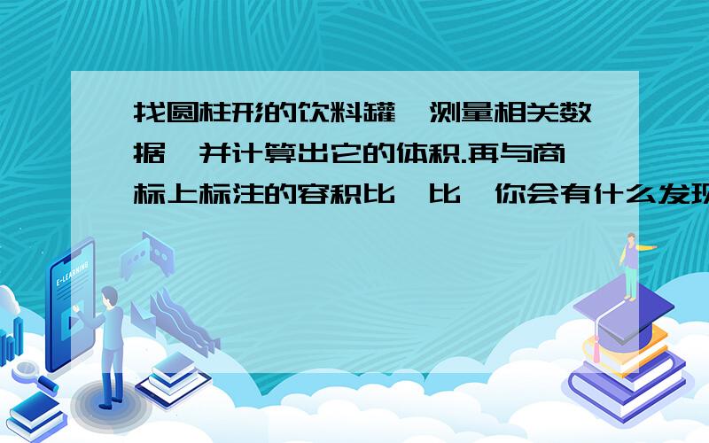 找圆柱形的饮料罐,测量相关数据,并计算出它的体积.再与商标上标注的容积比一比,你会有什么发现?