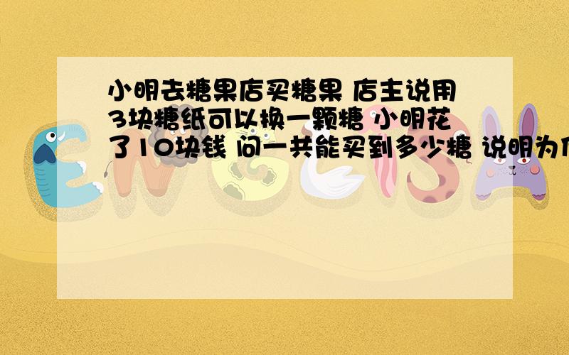 小明去糖果店买糖果 店主说用3块糖纸可以换一颗糖 小明花了10块钱 问一共能买到多少糖 说明为什么