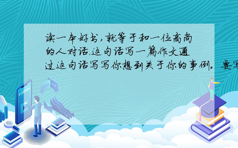 读一本好书,就等于和一位高尚的人对话.这句话写一篇作文通过这句话写写你想到关于你的事例。要写500字！