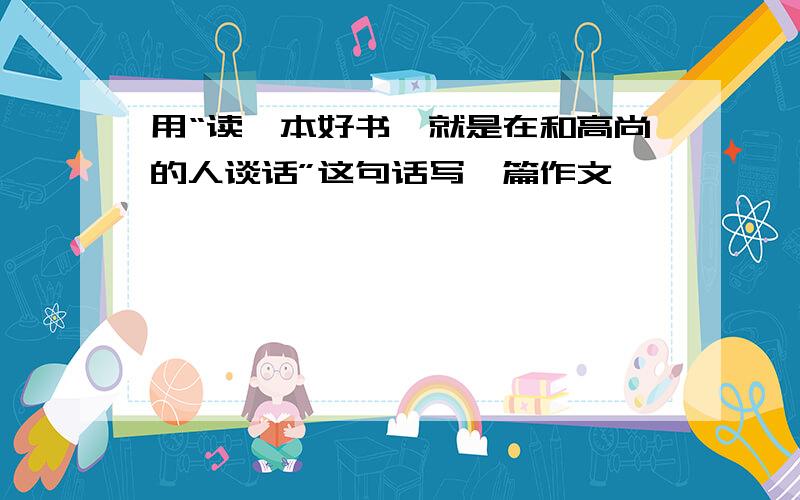 用“读一本好书,就是在和高尚的人谈话”这句话写一篇作文