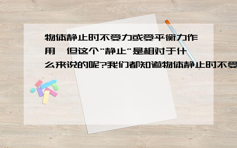 物体静止时不受力或受平衡力作用,但这个“静止”是相对于什么来说的呢?我们都知道物体静止时不受力或受平衡力作用,但静止是相对的.这个“静止”一般以什么为参照物呢?如果是相对于