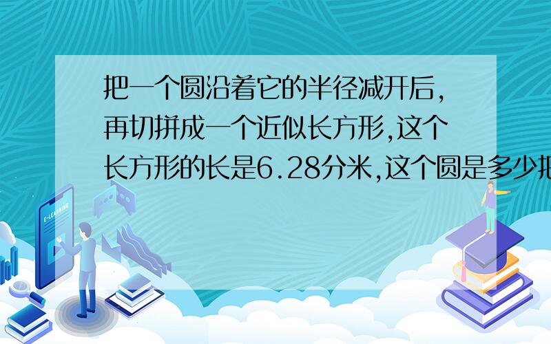 把一个圆沿着它的半径减开后,再切拼成一个近似长方形,这个长方形的长是6.28分米,这个圆是多少把一个圆沿着它的半径减开后,再切拼成一个近似长方形,这个长方形的长是6.28分米,原来这个