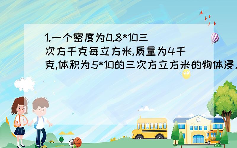 1.一个密度为0.8*10三次方千克每立方米,质量为4千克,体积为5*10的三次方立方米的物体浸入水中,求次物块所受到的浮力 水密度1.0*10的三次方 g取10 2.一个体积为0.8立方米的,质量为200千克的密封