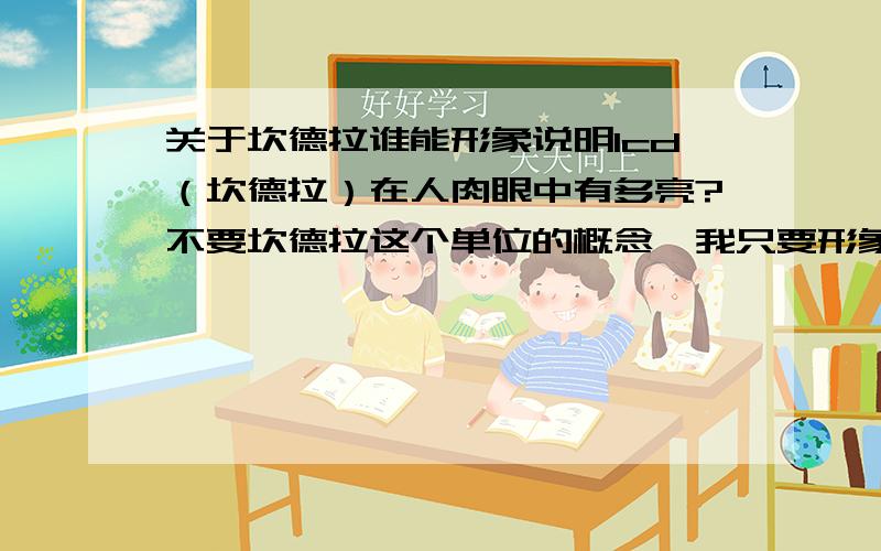 关于坎德拉谁能形象说明1cd（坎德拉）在人肉眼中有多亮?不要坎德拉这个单位的概念,我只要形象的比喻一下就可以了!谢谢!