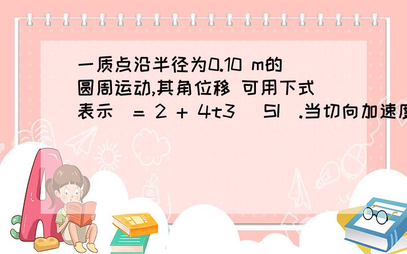 一质点沿半径为0.10 m的圆周运动,其角位移 可用下式表示= 2 + 4t3 (SI).当切向加速度at的大小