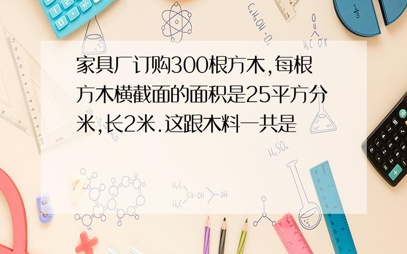 家具厂订购300根方木,每根方木横截面的面积是25平方分米,长2米.这跟木料一共是