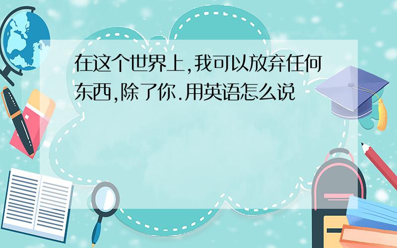 在这个世界上,我可以放弃任何东西,除了你.用英语怎么说