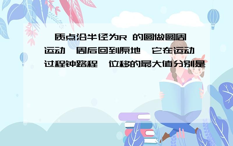 一质点沿半径为R 的圆做圆周运动一周后回到原地,它在运动过程钟路程、位移的最大值分别是