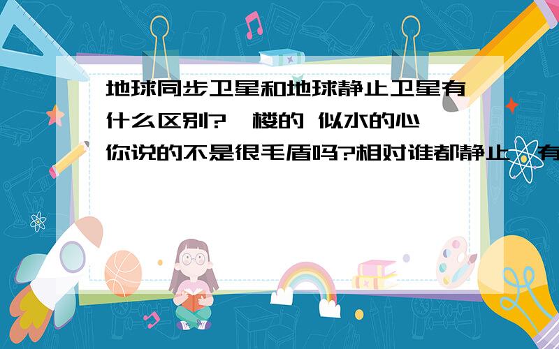 地球同步卫星和地球静止卫星有什么区别?一楼的 似水的心,你说的不是很毛盾吗?相对谁都静止,有这样的卫星吗?二楼的 ghost5524说得有点道理,同步卫星可以在任何地球的上空,不在赤道,那也很