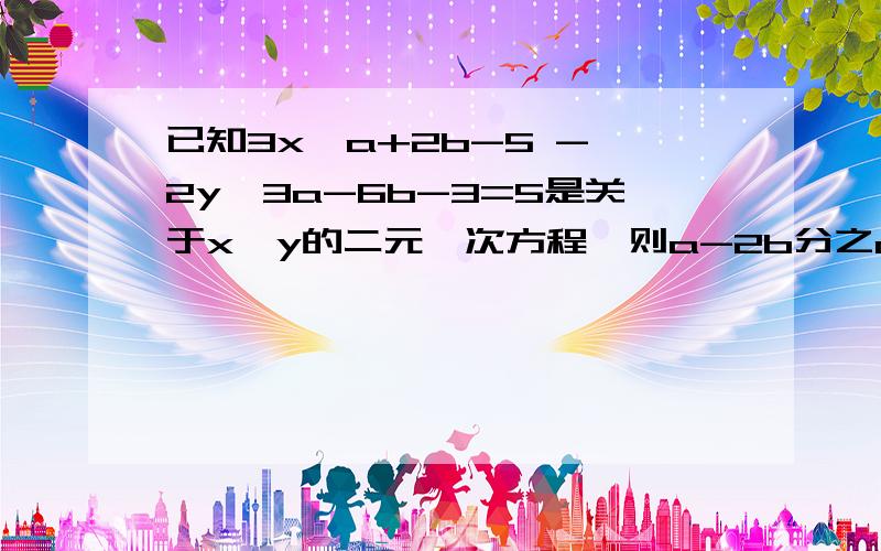 已知3x^a+2b-5 - 2y^3a-6b-3=5是关于x,y的二元一次方程,则a-2b分之a+2b=?