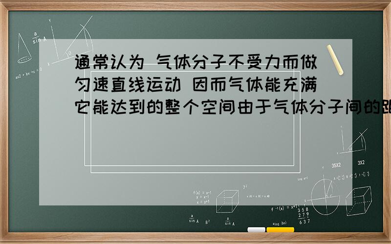 通常认为 气体分子不受力而做匀速直线运动 因而气体能充满它能达到的整个空间由于气体分子间的距离比较大 分子间作用力很弱 通常认为 气体分子除了相互碰撞外 不受力而做匀速直线运