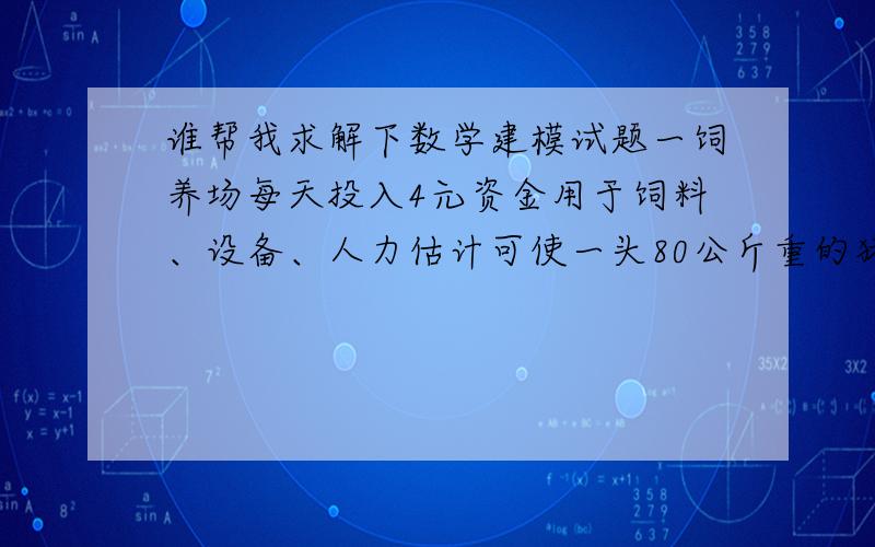 谁帮我求解下数学建模试题一饲养场每天投入4元资金用于饲料、设备、人力估计可使一头80公斤重的猪每天增加2公斤.目前生猪出售的市场价格每公斤8元,但是预测每天会降低0.1元,问该场应