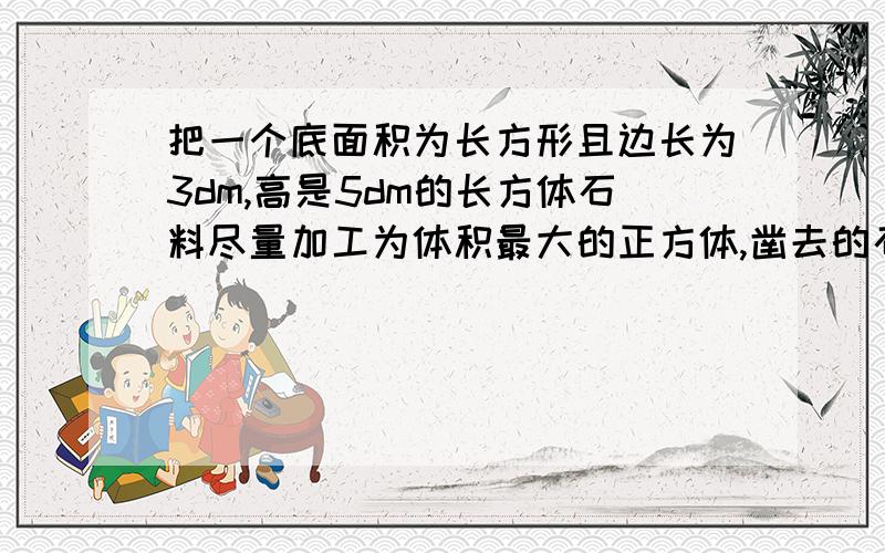 把一个底面积为长方形且边长为3dm,高是5dm的长方体石料尽量加工为体积最大的正方体,凿去的石料体积是多那个应该是把一个底面积的正方形且边长为3dm，还有回答要详细