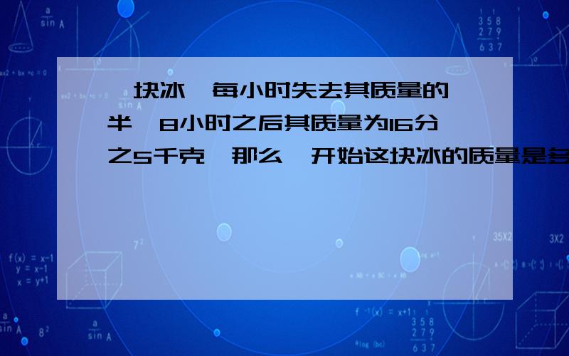 一块冰,每小时失去其质量的一半,8小时之后其质量为16分之5千克,那么一开始这块冰的质量是多少千克?要五年级学生的算法,我们没学过次方,写算式时把算式写具体