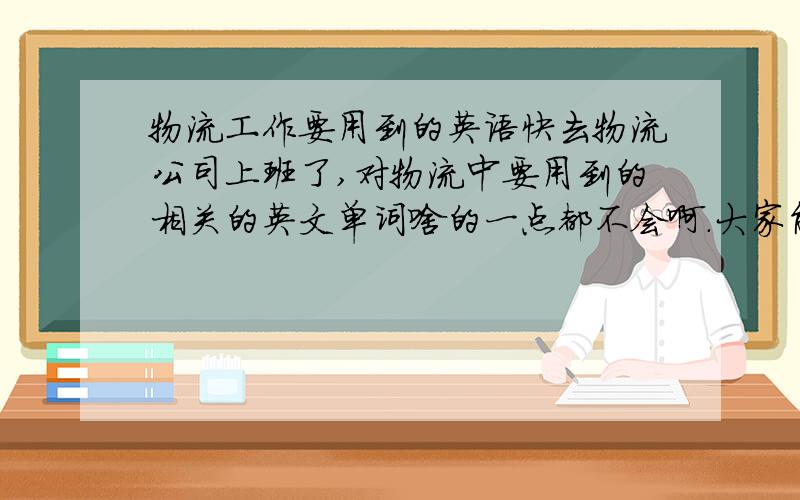 物流工作要用到的英语快去物流公司上班了,对物流中要用到的相关的英文单词啥的一点都不会啊.大家能给我一些背背吗?免得去上班,拿到货运单啥的,上面是英文我都不知道是啥意思.