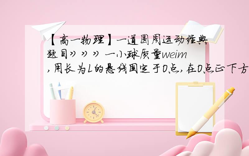 【高一物理】一道圆周运动经典题目》》》一小球质量weim,用长为L的悬线固定于O点,在O点正下方L/2处钉有一根长钉,把悬线沿水平方向拉直后无初速度地释放小球.当悬线碰到钉子时的瞬间,小