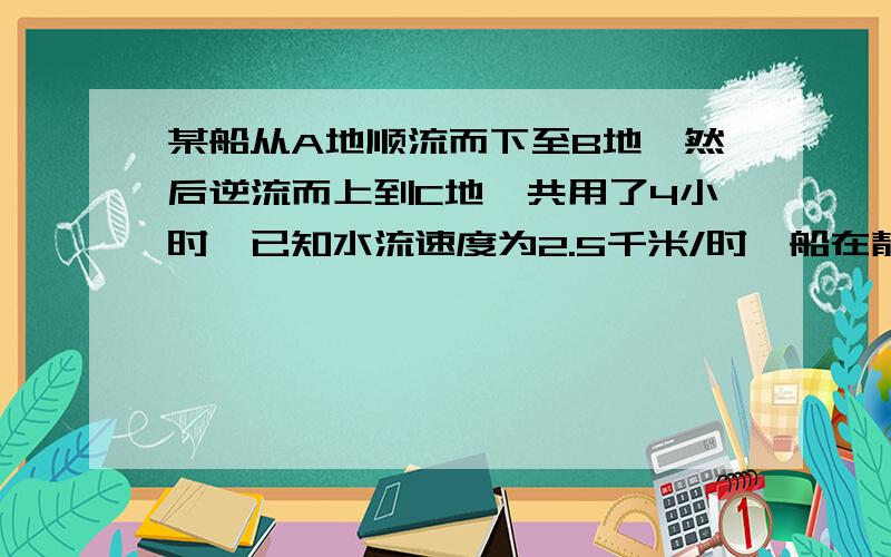 某船从A地顺流而下至B地,然后逆流而上到C地,共用了4小时,已知水流速度为2.5千米/时,船在静水中的速度7.5千米/时,A,B两地之间相距10千米,求A,B两地之间的距离