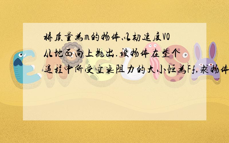 将质量为m的物体以初速度V0从地面向上抛出.设物体在整个过程中所受空气阻力的大小恒为Ff,求物体上升的最大高度和落回地面时的速度大小