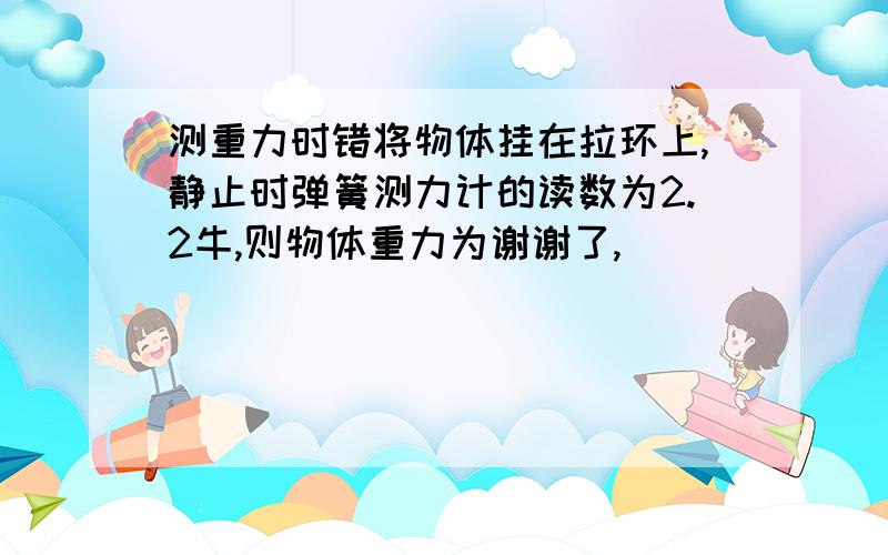 测重力时错将物体挂在拉环上,静止时弹簧测力计的读数为2.2牛,则物体重力为谢谢了,