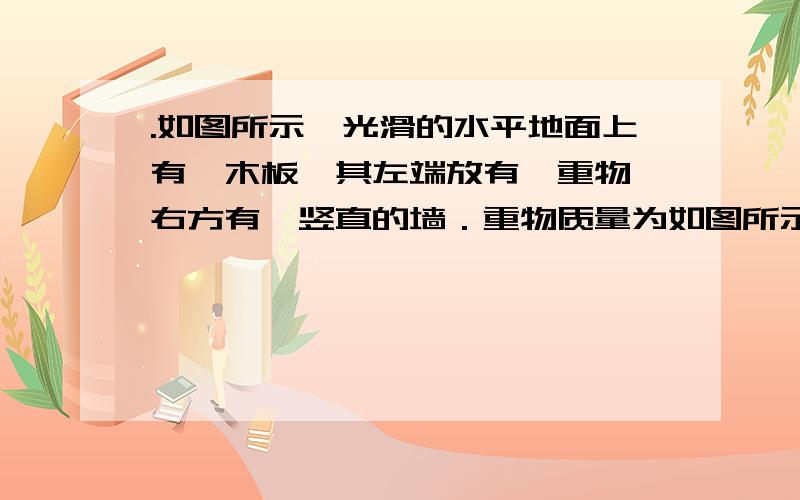 .如图所示,光滑的水平地面上有一木板,其左端放有一重物,右方有一竖直的墙．重物质量为如图所示,光滑的水平地面上有一木板,其左端放有一重物,右方有一竖直的墙．重物质量为木板质量的