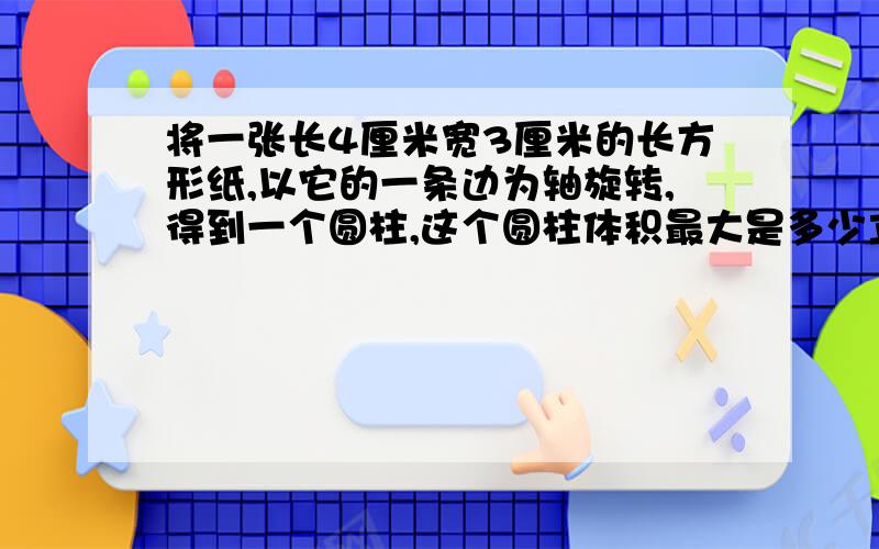 将一张长4厘米宽3厘米的长方形纸,以它的一条边为轴旋转,得到一个圆柱,这个圆柱体积最大是多少立方厘米