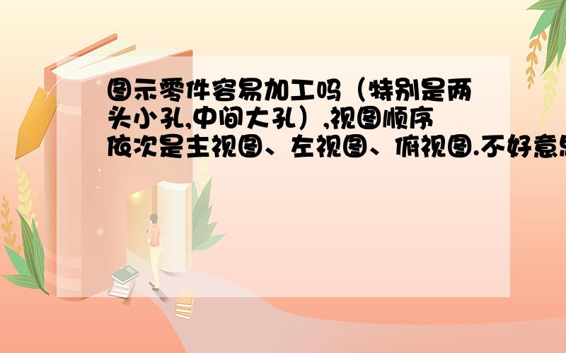 图示零件容易加工吗（特别是两头小孔,中间大孔）,视图顺序依次是主视图、左视图、俯视图.不好意思,主视图没传上去,如下：