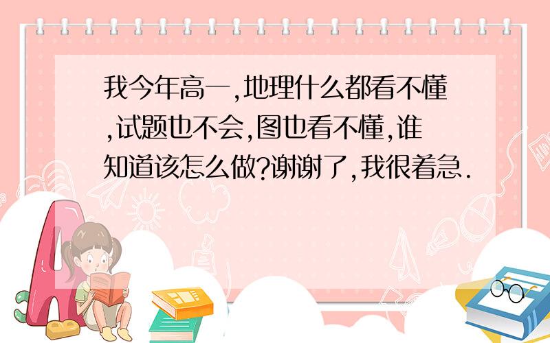 我今年高一,地理什么都看不懂,试题也不会,图也看不懂,谁知道该怎么做?谢谢了,我很着急.