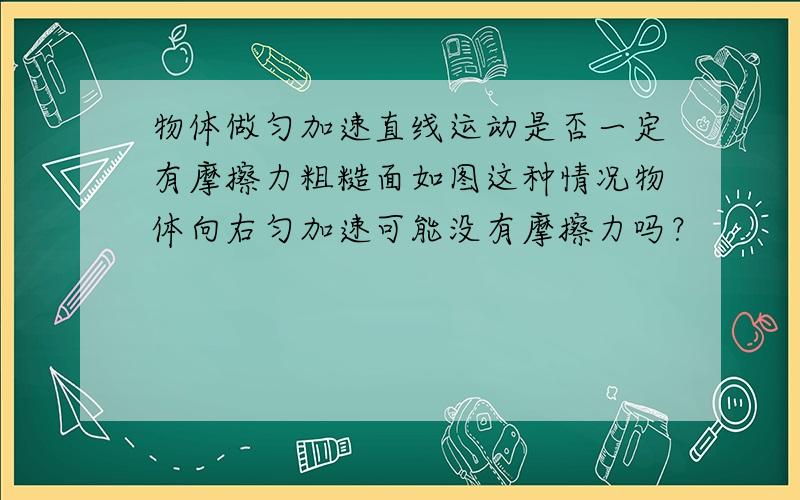 物体做匀加速直线运动是否一定有摩擦力粗糙面如图这种情况物体向右匀加速可能没有摩擦力吗？