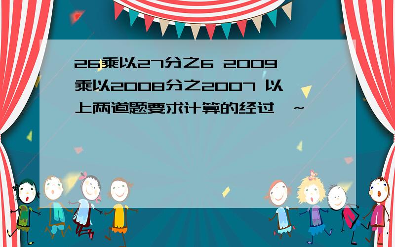 26乘以27分之6 2009乘以2008分之2007 以上两道题要求计算的经过噢~