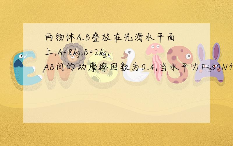 两物体A.B叠放在光滑水平面上,A=8kg,B=2kg,AB间的动摩擦因数为0.4,当水平力F=50N作用 于A上时,求(1...两物体A.B叠放在光滑水平面上,A=8kg,B=2kg,AB间的动摩擦因数为0.4,当水平力F=50N作用 于A上时,求(1)A.