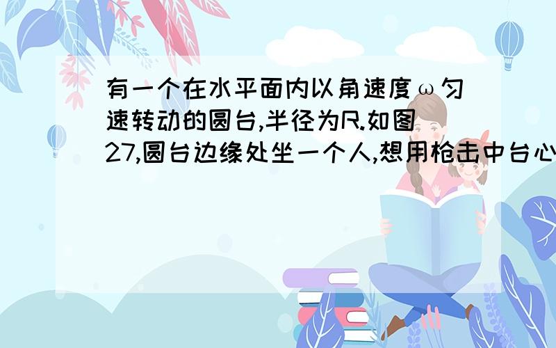 有一个在水平面内以角速度ω匀速转动的圆台,半径为R.如图27,圆台边缘处坐一个人,想用枪击中台心的目标,如果枪弹水平射出,出口速度为V,不计阻力的影响,则枪身与OP夹角为：A.θ=arccos（ωR）/