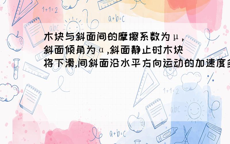 木块与斜面间的摩擦系数为μ,斜面倾角为α,斜面静止时木块将下滑,间斜面沿水平方向运动的加速度多大可使木块不下滑?