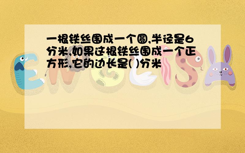 一根铁丝围成一个圆,半径是6分米,如果这根铁丝围成一个正方形,它的边长是( )分米